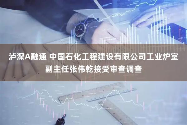 泸深A融通 中国石化工程建设有限公司工业炉室副主任张伟乾接受审查调查