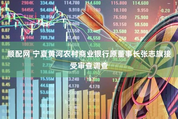 顺配网 宁夏黄河农村商业银行原董事长张志旗接受审查调查