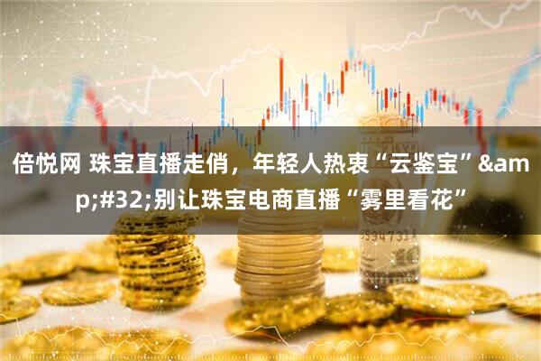 倍悦网 珠宝直播走俏，年轻人热衷“云鉴宝”&#32;别让珠宝电商直播“雾里看花”