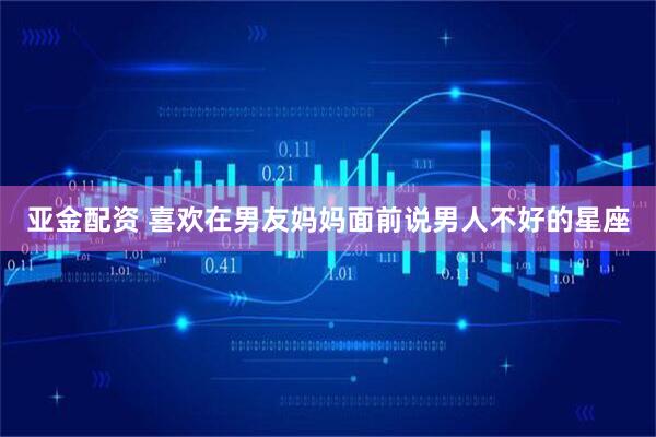 亚金配资 喜欢在男友妈妈面前说男人不好的星座