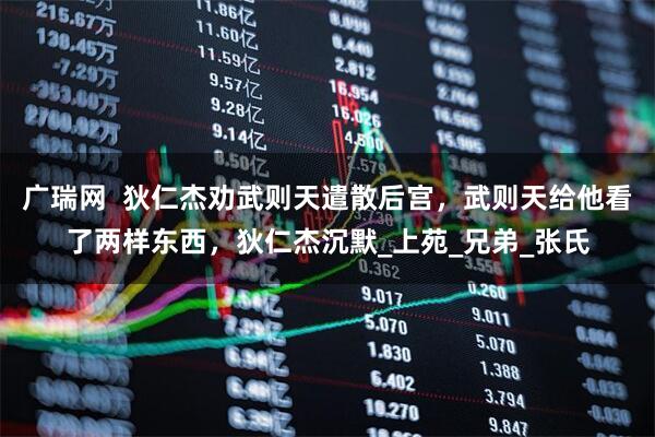 广瑞网  狄仁杰劝武则天遣散后宫，武则天给他看了两样东西，狄仁杰沉默_上苑_兄弟_张氏