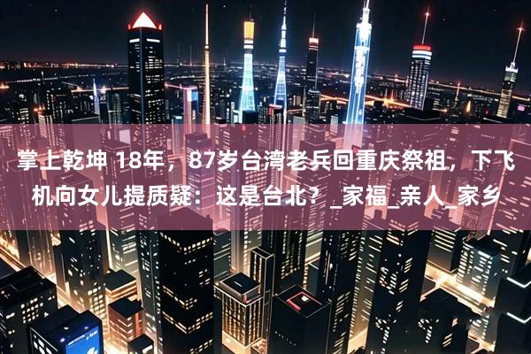 掌上乾坤 18年，87岁台湾老兵回重庆祭祖，下飞机向女儿提质疑：这是台北？_家福_亲人_家乡