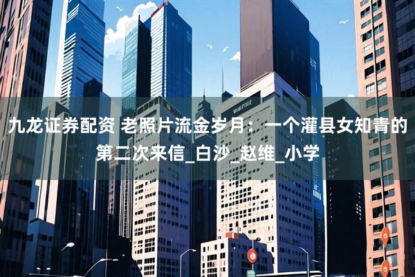 九龙证券配资 老照片流金岁月：一个灌县女知青的第二次来信_白沙_赵维_小学