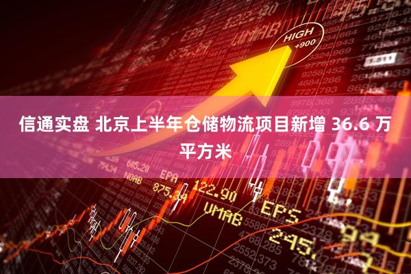 信通实盘 北京上半年仓储物流项目新增 36.6 万平方米