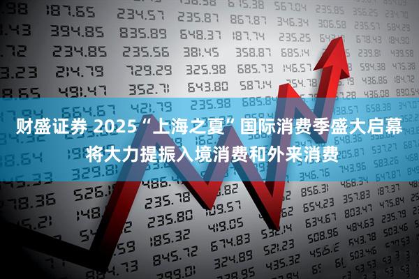 财盛证券 2025“上海之夏”国际消费季盛大启幕 将大力提振入境消费和外来消费