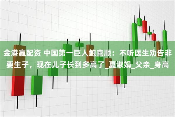 金港赢配资 中国第一巨人鲍喜顺：不听医生劝告非要生子，现在儿子长到多高了_夏淑娟_父亲_身高