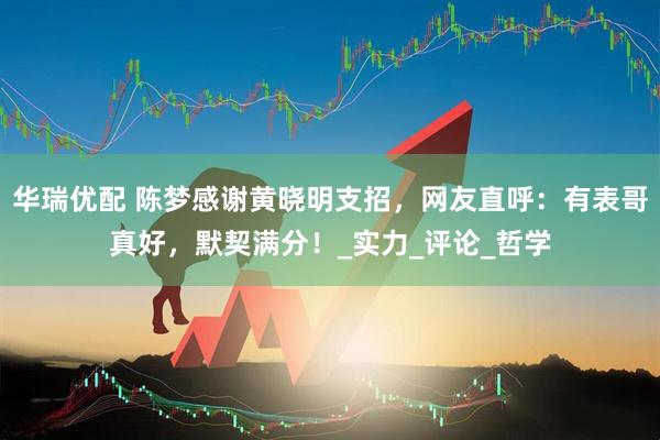 华瑞优配 陈梦感谢黄晓明支招，网友直呼：有表哥真好，默契满分！_实力_评论_哲学