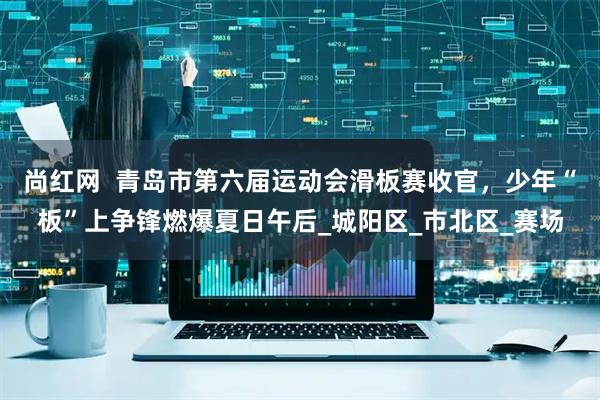 尚红网  青岛市第六届运动会滑板赛收官，少年“板”上争锋燃爆夏日午后_城阳区_市北区_赛场
