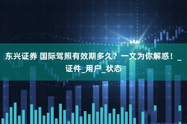 东兴证券 国际驾照有效期多久？一文为你解惑！_证件_用户_状态