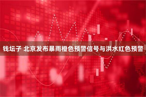 钱坛子 北京发布暴雨橙色预警信号与洪水红色预警
