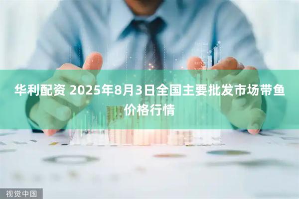 华利配资 2025年8月3日全国主要批发市场带鱼价格行情