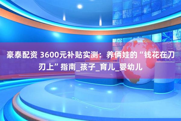 豪泰配资 3600元补贴实测：养俩娃的“钱花在刀刃上”指南_孩子_育儿_婴幼儿