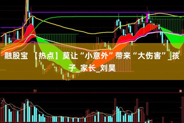 融股宝 【热点】莫让“小意外”带来“大伤害”_孩子_家长_刘昊