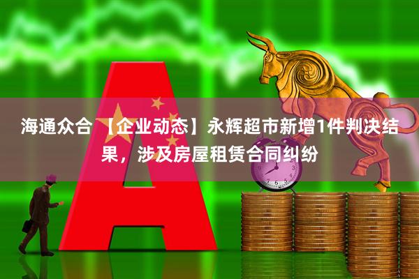 海通众合 【企业动态】永辉超市新增1件判决结果，涉及房屋租赁合同纠纷