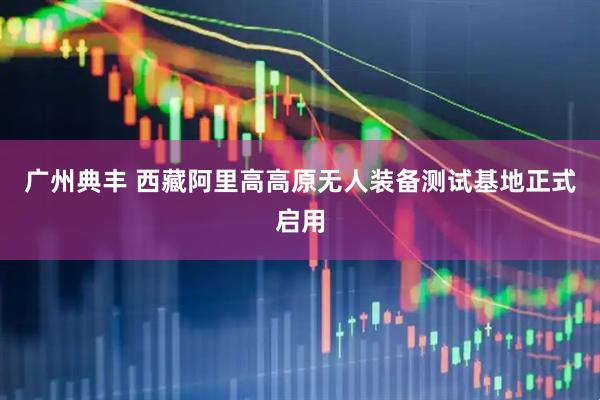 广州典丰 西藏阿里高高原无人装备测试基地正式启用