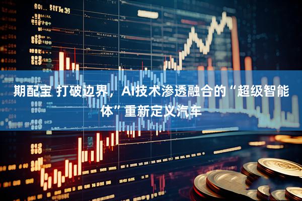 期配宝 打破边界，AI技术渗透融合的“超级智能体”重新定义汽车