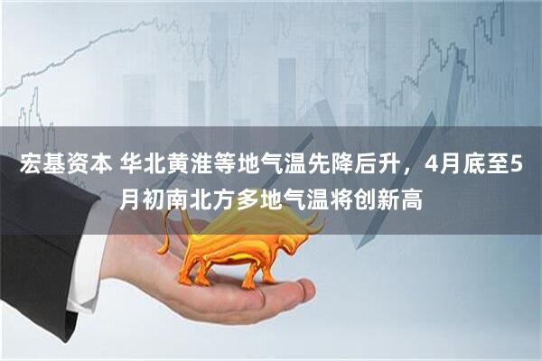 宏基资本 华北黄淮等地气温先降后升，4月底至5月初南北方多地气温将创新高