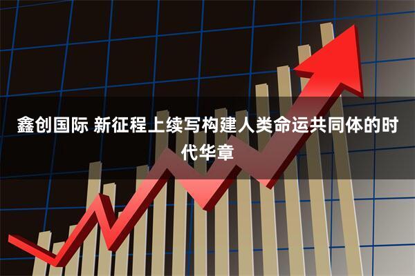 鑫创国际 新征程上续写构建人类命运共同体的时代华章