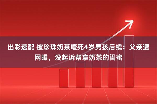 出彩速配 被珍珠奶茶噎死4岁男孩后续:父亲遭网曝,没起诉帮拿奶茶的闺蜜